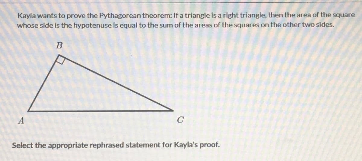 Kayla wants to prove the Pythagorean theorem: If a triangle is a right triangle, then the area of the square
whose side is the hypotenuse is equal to the sum of the areas of the squares on the other two sides.
B
A
C
Select the appropriate rephrased statement for Kayla's proof.
