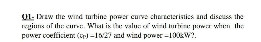 01- Draw the wind turbine power curve characteristics and discuss the
regions of the curve. What is the value of wind turbine power when the
power coefficient (cp) =16/27 and wind power =100kW?.