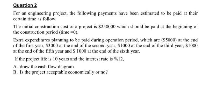 Question 2
For an engineering project, the following payments have been estimated to be paid at their
certain time as follow:
The initial construction cost of a project is $250000 which should be paid at the beginning of
the construction period (time=0).
Extra expenditures planning to be paid during operation period, which are ($5000) at the end
of the first year, $3000 at the end of the second year, $1000 at the end of the third year, $1000
at the end of the fifth year and $ 1000 at the end of the sixth year.
If the project life is 10 years and the interest rate is %12,
A. draw the cash flow diagram
B. Is the project acceptable economically or no?