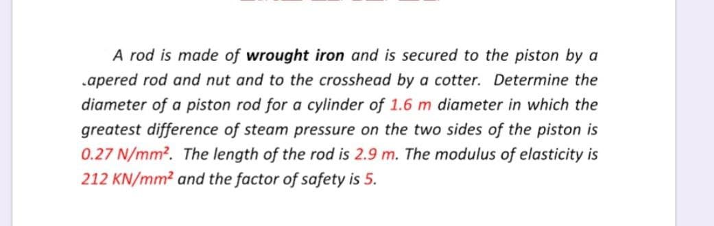 A rod is made of wrought iron and is secured to the piston by a
.apered rod and nut and to the crosshead by a cotter. Determine the
diameter of a piston rod for a cylinder of 1.6 m diameter in which the
greatest difference of steam pressure on the two sides of the piston is
0.27 N/mm². The length of the rod is 2.9 m. The modulus of elasticity is
212 KN/mm² and the factor of safety is 5.