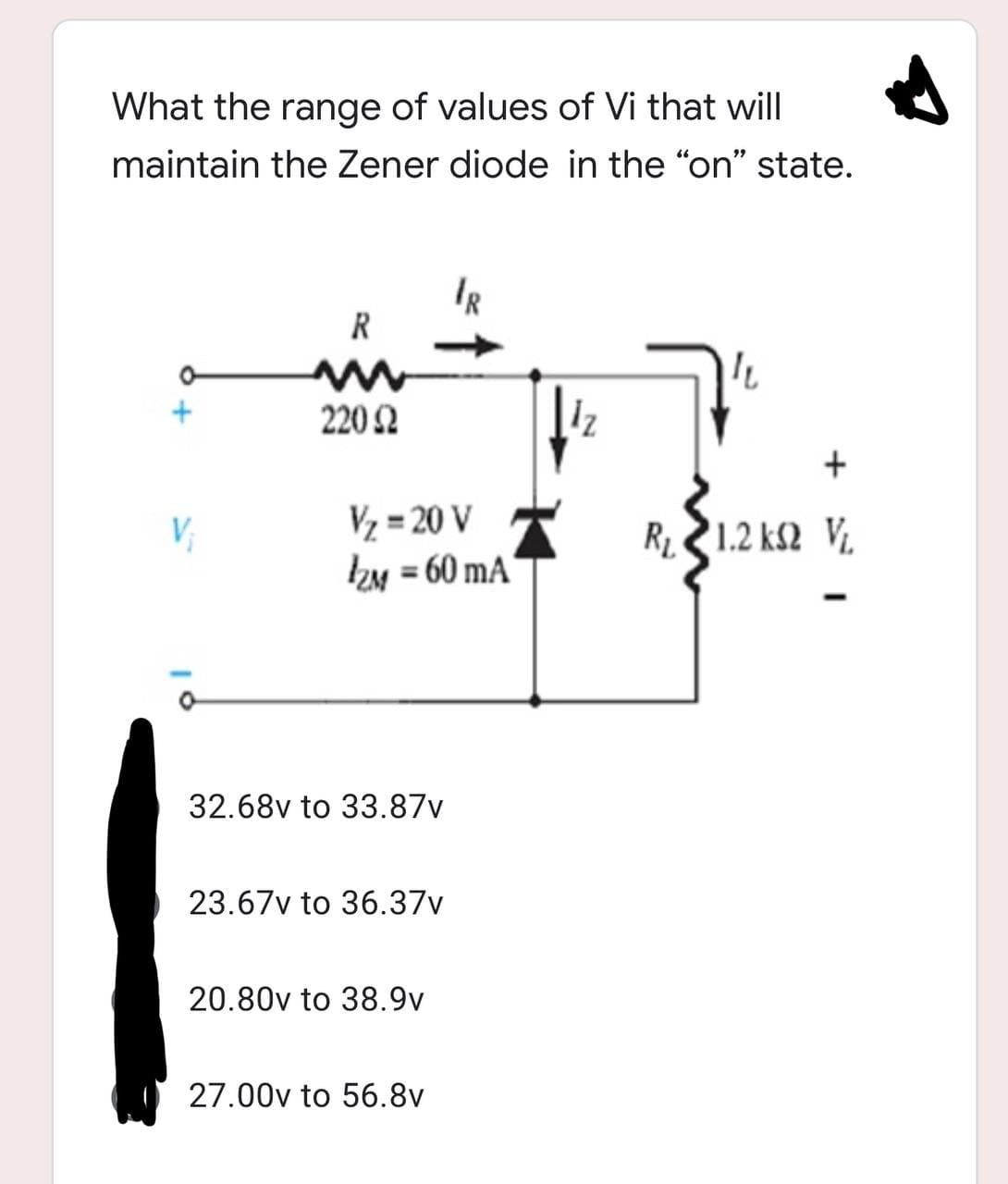 What the range of values of Vi that will
maintain the Zener diode in the "on" state.
IR
R
"
220 Ω
V₁
R, 21.2 ΚΩ V
V/₂= 20 V
12M=60 mA
32.68v to 33.87v
23.67v to 36.37v
20.80v to 38.9v
27.00v to 56.8v