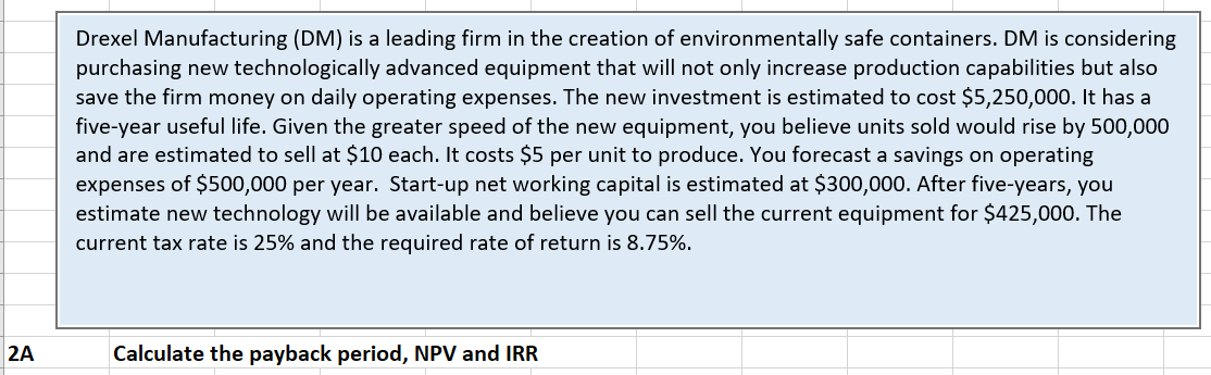 Drexel Manufacturing (DM) is a leading firm in the creation of environmentally safe containers. DM is considering
purchasing new technologically advanced equipment that will not only increase production capabilities but also
save the firm money on daily operating expenses. The new investment is estimated to cost $5,250,000. It has a
five-year useful life. Given the greater speed of the new equipment, you believe units sold would rise by 500,000
and are estimated to sell at $10 each. It costs $5 per unit to produce. You forecast a savings on operating
expenses of $500,000 per year. Start-up net working capital is estimated at $300,000. After five-years, you
estimate new technology will be available and believe you can sell the current equipment for $425,000. The
current tax rate is 25% and the required rate of return is 8.75%.
2A
Calculate the payback period, NPV and IRR
