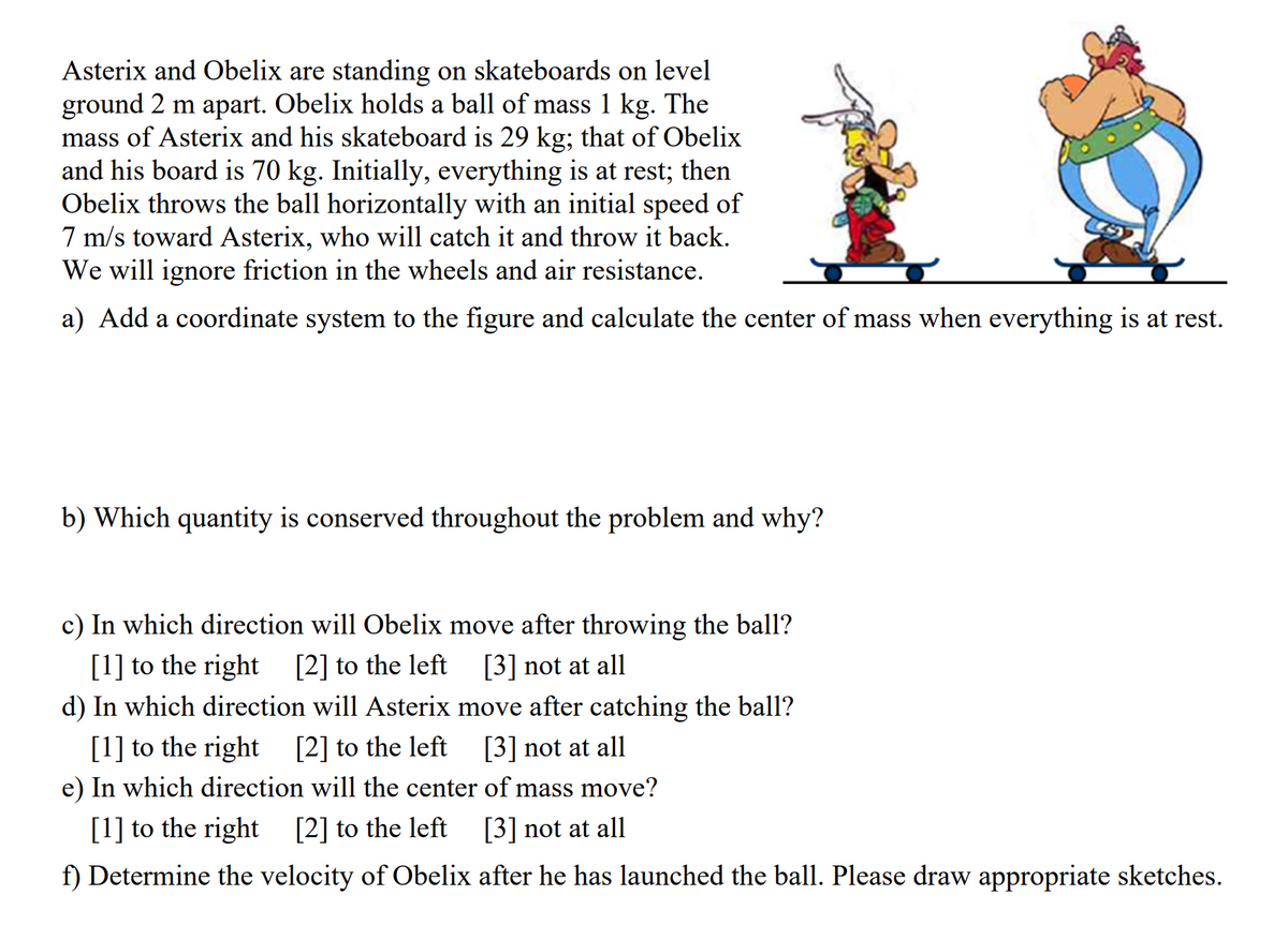 Asterix and Obelix are standing on skateboards on level
ground 2 m apart. Obelix holds a ball of mass 1 kg. The
mass of Asterix and his skateboard is 29 kg; that of Obelix
and his board is 70 kg. Initially, everything is at rest; then
Obelix throws the ball horizontally with an initial speed of
7 m/s toward Asterix, who will catch it and throw it back.
We will ignore friction in the wheels and air resistance.
a) Add a coordinate system to the figure and calculate the center of mass when everything is at rest.
b) Which quantity is conserved throughout the problem and why?
c) In which direction will Obelix move after throwing the ball?
[1] to the right [2] to the left
d) In which direction will Asterix move after catching the ball?
[1] to the right [2] to the left
e) In which direction will the center of mass move?
[1] to the right [2] to the left [3] not at all
f) Determine the velocity of Obelix after he has launched the ball. Please draw appropriate sketches.
