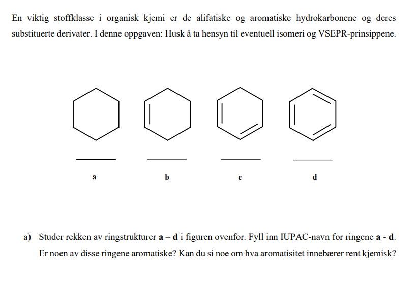 En viktig stoffklasse i organisk kjemi er de alifatiske og aromatiske hydrokarbonene og deres
substituerte derivater. I denne oppgaven: Husk å ta hensyn til eventuell isomeri og VSEPR-prinsippene.
a
a) Studer rekken av ringstrukturer a- di figuren ovenfor. Fyll inn IUPAC-navn for ringene a - d.
Er noen av disse ringene aromatiske? Kan du si noe om hva aromatisitet innebærer rent kjemisk?