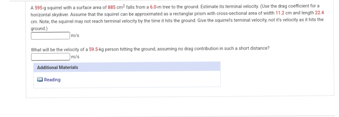 A 595-g squirrel with a surface area of 885 cm2 falls from a 6.0-m tree to the ground. Estimate its terminal velocity. (Use the drag coefficient for a
horizontal skydiver. Assume that the squirrel can be approximated as a rectanglar prism with cross-sectional area of width 11.2 cm and length 22.4
hits the ground. Give the squirrel's terminal velocity, not it's velocity as it hits the
cm. Note, the squirrel may not reach terminal velocity by the time
ground.)
m/s
What will be the velocity of a 59.5-kg person hitting the ground, assuming no drag contribution in such a short distance?
m/s
Additional Materials
M Reading
