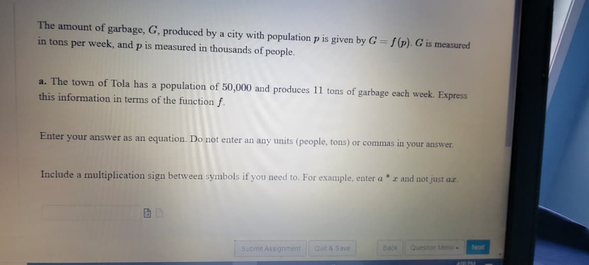 The amount of garbage, G, produced by a city with population p is given by G = f (p). G is measured
in tons per week, and p is measured in thousands of people.
a. The town of Tola has a population of 50,000 and produces 11 tons of garbage each week. Express
this information in terms of the function f.
Enter your answer as an equation. Do not enter an any units (people, tons) or commas in your answer.
Include a multiplication sign between symbols if you need to. For example, enter a
r and not just ar.
Submit Assignment
Quit & Save
Back
Question Menu-
Next
400 PM
