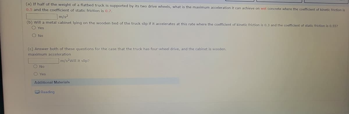 (a) If half of the weight of a flatbed truck is supported by its two drive wheels, what is the maximum acceleration it can achieve on wet concrete where the coefficient of kinetic friction is
0.5 and the coefficient of static friction is 0.7.
m/s2
(b) Will a metal cabinet lying on the wooden bed of the truck slip if it accelerates at this rate where the coefficient of kinetic friction is 0.3 and the coefficient of static friction is 0,55?
O Yes
O No
(c) Answer both of these questions for the case that the truck has four-wheel drive, and the cabinet is wooden.
maximum acceleration
m/s2will it slip?
O No
O Yes
Additional Materials
O Reading
