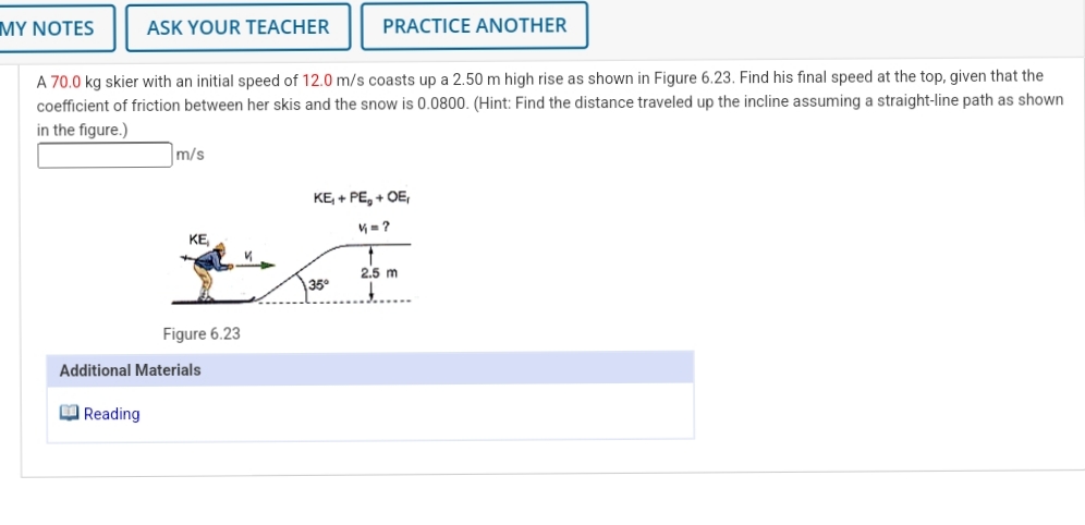 MY NOTES
ASK YOUR TEACHER
PRACTICE ANOTHER
A 70.0 kg skier with an initial speed of 12.0 m/s coasts up a 2.50 m high rise as shown in Figure 6.23. Find his final speed at the top, given that the
coefficient of friction between her skis and the snow is 0.0800. (Hint: Find the distance traveled up the incline assuming a straight-line path as shown
in the figure.)
m/s
KE, + PE, + OE,
KE
2.5 m
35°
Figure 6.23
Additional Materials
Reading
