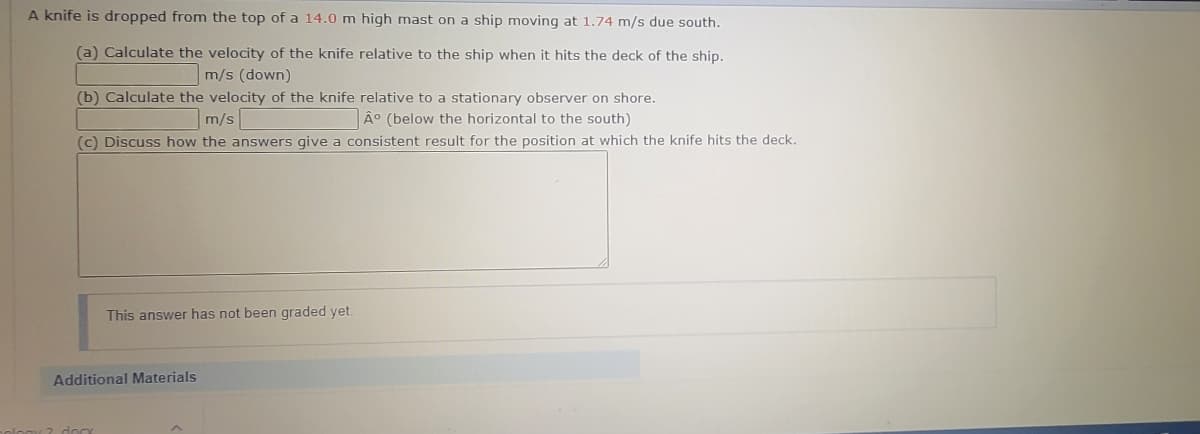 A knife is dropped from the top of a 14.0 m high mast on a ship moving at 1.74 m/s due south.
(a) Calculate the velocity of the knife relative to the ship when it hits the deck of the ship.
m/s (down)
(b) Calculate the velocity of the knife relative to a stationary observer on shore.
Â° (below the horizontal to the south)
m/s
(c) Discuss how the answers give a consistent result for the position at which the knife hits the deck.
This answer has not been graded yet.
Additional Materials
