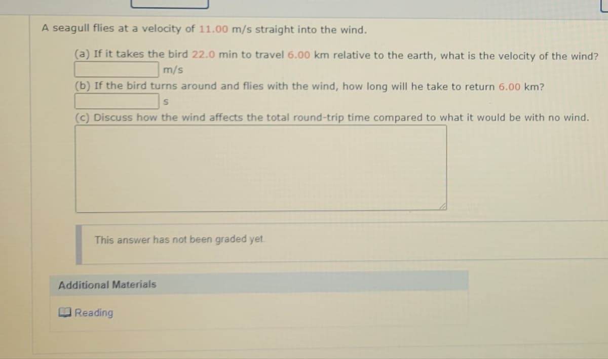 A seagull flies at a velocity of 11.00 m/s straight into the wind.
(a) If it takes the bird 22.0 min to travel 6.00 km relative to the earth, what is the velocity of the wind?
m/s
(b) If the bird turns around and flies with the wind, how long will he take to return 6.00 km?
(c) Discuss how the wind affects the total round-trip time compared to what it would be with no wind.
This answer has not been graded yet.
Additional Materials
O Reading
