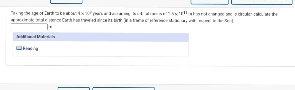 Taking the age of Earth to be about 4 x 109 years and assuming its orbital radius of 1.5 x 1011 m has not changed and is circular, calculate the
approximate total distance Earth has traveled since its birth (in a frame of reference stationary with respect to the Sun).
Additional Materials
O Reading
