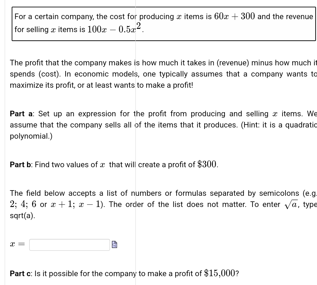 For a certain company, the cost for producing x items is 60x + 300 and the revenue
for selling x items is 100x – 0.5x².
-
The profit that the company makes is how much it takes in (revenue) minus how much it
spends (cost). In economic models, one typically assumes that a company wants to
maximize its profit, or at least wants to make a profit!
Part a: Set up an expression for the profit from producing and selling x items. We
assume that the company sells all of the items that it produces. (Hint: it is a quadratio
polynomial.)
Part b: Find two values of x that will create a profit of $300.
The field below accepts a list of numbers or formulas separated by semicolons (e.g.
2; 4; 6 or x + 1; x – 1). The order of the list does not matter. To enter va, type
sqrt(a).
x =
Part c: Is it possible for the company to make a profit of $15,000?
