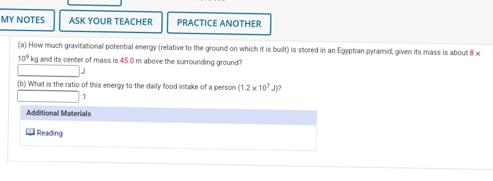 MY NOTES
ASK YOUR TEACHER
PRACTICE ANOTHER
(a) How much gravitational potential energy (relative to the ground on which it is built) is stored in an Egyptian pyramid, given its mass is about 8 x
109 kg and its center of mass is 45.0 m above the surrounding ground?
(b) What is the ratio of this energy to the daily food intake of a person (1.2 × 107 J)?
Additional Materials
O Reading
