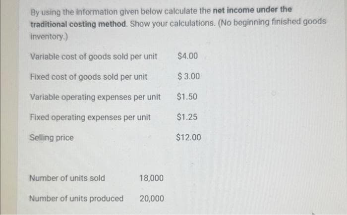 By using the information given below calculate the net income under the
traditional costing method. Show your calculations. (No beginning finished goods
inventory.)
Variable cost of goods sold per unit
Fixed cost of goods sold per unit
Variable operating expenses per unit
Fixed operating expenses per unit
Selling price
Number of units sold
Number of units produced
18,000
20,000
$4.00
$ 3.00
$1.50
$1.25
$12.00