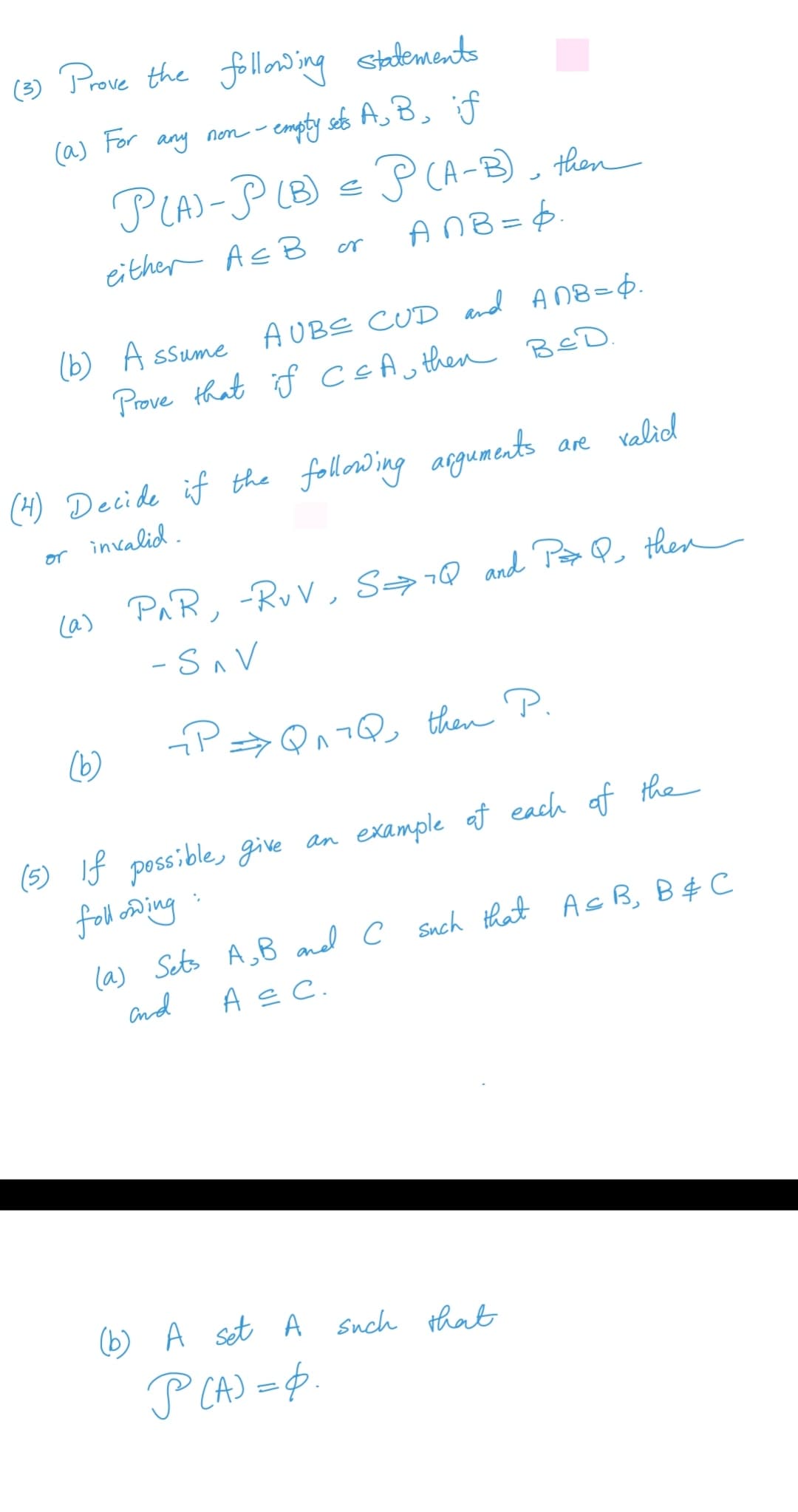 () stadements
Prove the follow ing
(a) For
any non - empty seb A,B, if
PLA)-P LB) = P CA-B), then
either Ac B
AnB = $.
or
(b) A ssume AUBE CUD and An8=6.
Prove that if ccAu then BeD.
(H) Decide if the following arguments
are valid
or invalid.
(a)
PAR, -RvV, S→7Q and Pa then
-SAV
(6)
then P.
(5) If possible, give an example at each af the
foll o ing
la) Sets A,B and c Such that AcB, B$ C
and
A s C.
(b) A set A Snch that
P CA) =$.
