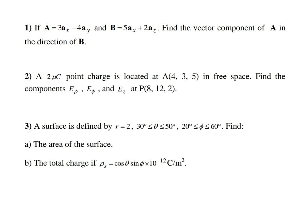 1) If A = 3ax -4a, and B=5a, +2a,. Find the vector component of A in
y
the direction of B.
2) A 2 µC point charge is located at A(4, 3, 5) in free space. Find the
components Ee , Es , and E, at P(8, 12, 2).
3) A surface is defined by r=2, 30° <0< 50°, 20° < ø< 60°. Find:
a) The area of the surface.
b) The total charge if p, =cos 0 sinø×10¬12 C/m?.
