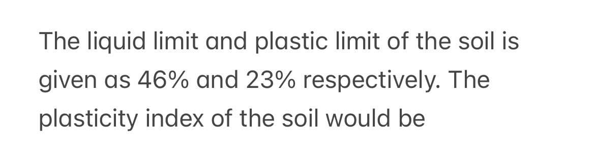 The liquid limit and plastic limit of the soil is
given as 46% and 23% respectively. The
plasticity index of the soil would be