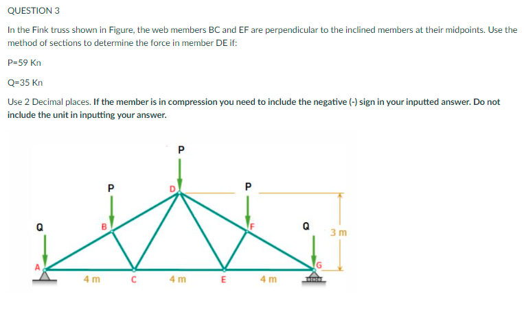 QUESTION 3
In the Fink truss shown in Figure, the web members BC and EF are perpendicular to the inclined members at their midpoints. Use the
method of sections to determine the force in member DE if:
P=59 Kn
Q=35 Kn
Use 2 Decimal places. If the member is in compression you need to include the negative (-) sign in your inputted answer. Do not
include the unit in inputting your answer.
P
3 m
4 m c
4 m
E
4 m
