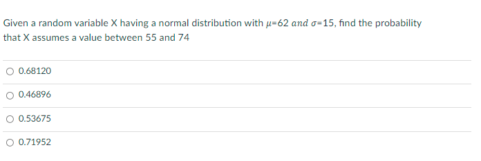 Given a random variable X having a normal distribution with µ=62 and o=15, find the probability
that X assumes a value between 55 and 74
O 0.68120
O 0.46896
O 0.53675
O 0.71952
