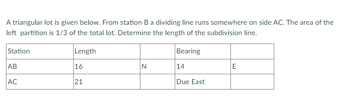 A triangular lot is given below. From station Ba dividing line runs somewhere on side AC. The area of the
left partition is 1/3 of the total lot. Determine the length of the subdivision line.
Station
Length
Bearing
AB
16
N
14
E
AC
21
Due East
