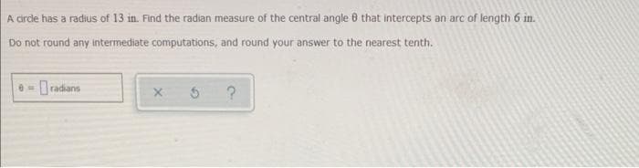 A circle has a radius of 13 in. Find the radian measure of the central angle 8 that intercepts an arc of length 6 in.
Do not round any intermediate computations, and round your answer to the nearest tenth.
e-radians
X
3
?