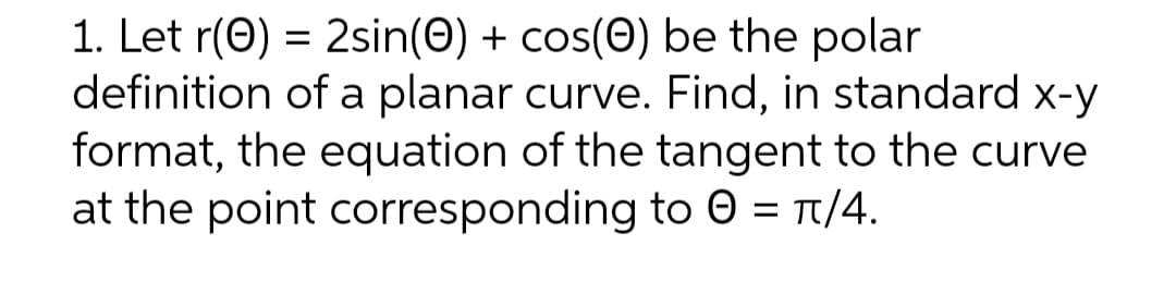 1. Let r(0) = 2sin(0) + cos(Ⓒ) be the polar
definition of a planar curve. Find, in standard x-y
format, the equation of the tangent to the curve
at the point corresponding to 0 = π/4.