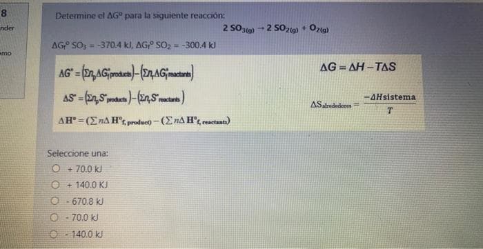 8
nder
mo
Determine el AG para la siguiente reacción:
AG SO3 = -370.4 kJ, AG, SO₂ = -300.4 kJ
2 SO3(g) - 2 SO2(g) + O2(g)
1
AG=(n,AG products)-(En, AGreactants)
AS (En, S products)-(n,S reactants)
AH"=(EnA Hºf, product)-(EnA Hºf, reactants)
Seleccione una:
O + 70.0 kJ
O+140.0 KJ
O-670.8 kJ
Ⓒ-70,0 kJ
O-140.0 kJ
AG=AH-TAS
AS alrededores
-AHsistema
T