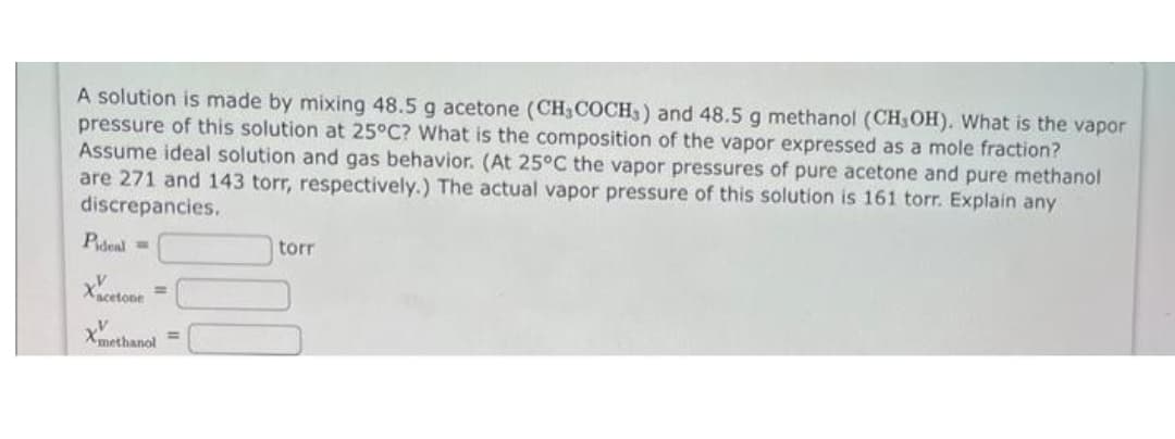 A solution is made by mixing 48.5 g acetone (CH, COCH,) and 48.5 g methanol (CH,OH). What is the vapor
pressure of this solution at 25°C? What is the composition of the vapor expressed as a mole fraction?
Assume ideal solution and gas behavior. (At 25°C the vapor pressures of pure acetone and pure methanol
are 271 and 143 torr, respectively.) The actual vapor pressure of this solution is 161 torr. Explain any
discrepancies.
Pideal =
Xxcetoon
Xmethanol =
torr