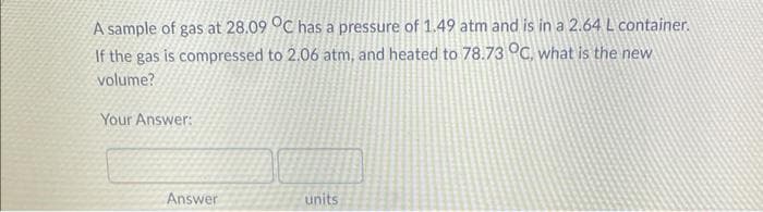 A sample of gas at 28.09 °C has a pressure of 1.49 atm and is in a 2.64 L container.
If the gas is compressed to 2.06 atm, and heated to 78.73 °C, what is the new
volume?
Your Answer:
Answer
units