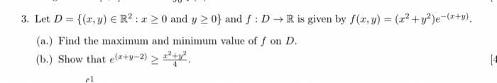 3. Let D = {(x, y) = R² : 20 and y ≥ 0} and f: D→ R is given by f(x, y) = (x² + y2)e-(x+y).
(a.) Find the maximum and minimum value of f on D.
(b.) Show that e(+-2) > 2²+²
cl
(4