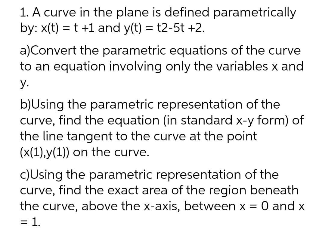 1. A curve in the plane is defined parametrically
by: x(t) = t +1 and y(t) = t2-5t +2.
a)Convert the parametric equations of the curve
to an equation involving only the variables x and
y.
b)Using the parametric representation of the
curve, find the equation (in standard x-y form) of
the line tangent to the curve at the point
(x(1),y(1)) on the curve.
c)Using the parametric representation of the
curve, find the exact area of the region beneath
the curve, above the x-axis, between x = 0 and x
= 1.