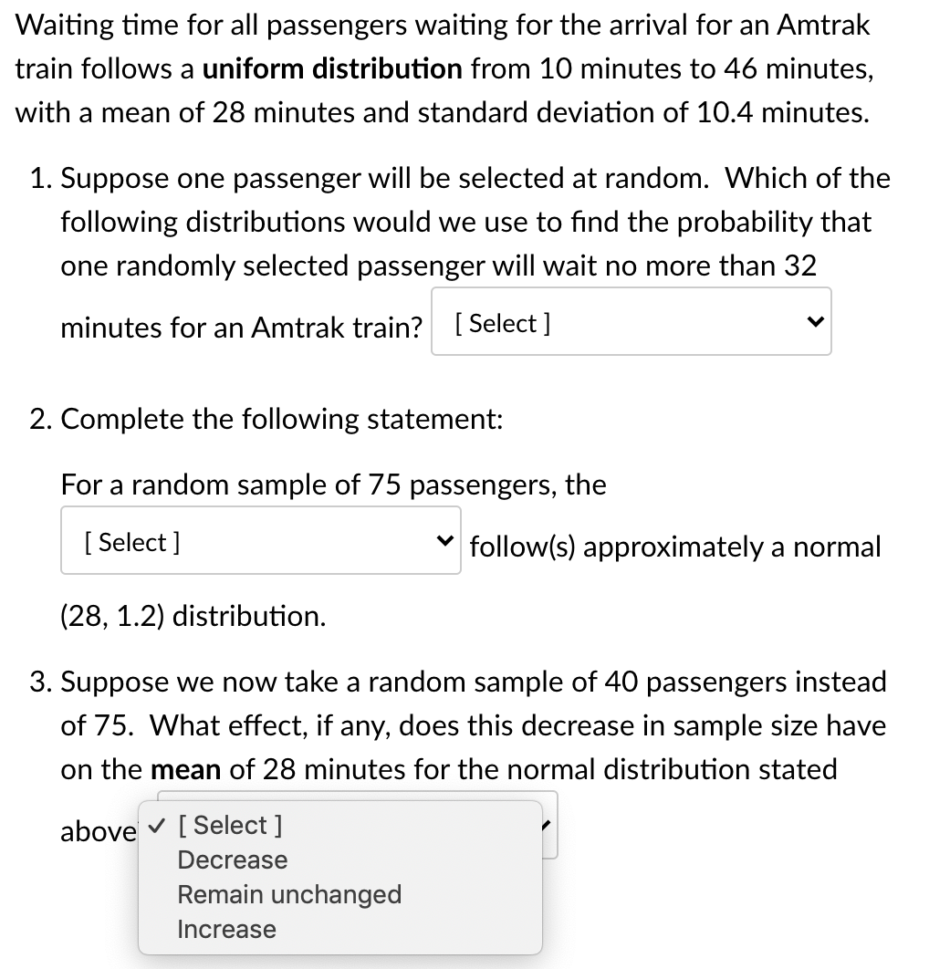 Waiting time for all passengers waiting for the arrival for an Amtrak
train follows a uniform distribution from 10 minutes to 46 minutes,
with a mean of 28 minutes and standard deviation of 10.4 minutes.
1. Suppose one passenger will be selected at random. Which of the
following distributions would we use to find the probability that
one randomly selected passenger will wait no more than 32
minutes for an Amtrak train? [ Select ]
2. Complete the following statement:
For a random sample of 75 passengers, the
[ Select ]
follow(s) approximately a normal
(28, 1.2) distribution.
3. Suppose we now take a random sample of 40 passengers instead
of 75. What effect, if any, does this decrease in sample size have
on the mean of 28 minutes for the normal distribution stated
above v [ Select ]
Decrease
Remain unchanged
Increase

