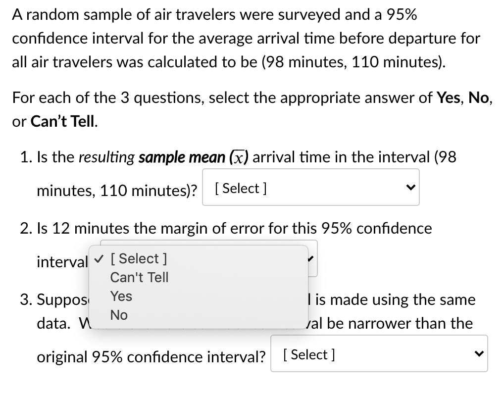 A random sample of air travelers were surveyed and a 95%
confidence interval for the average arrival time before departure for
all air travelers was calculated to be (98 minutes, 110 minutes).
For each of the 3 questions, select the appropriate answer of Yes, No,
or Can't Tell.
1. Is the resulting sample mean (x) arrival time in the interval (98
minutes, 110 minutes)? [ Select ]
2. Is 12 minutes the
argin of error for this 95% confidence
interval v [Select ]
Can't Tell
3. Suppos
Yes
I is made using the same
No
data. W
val be narrower than the
original 95% confidence interval? [ Select ]
