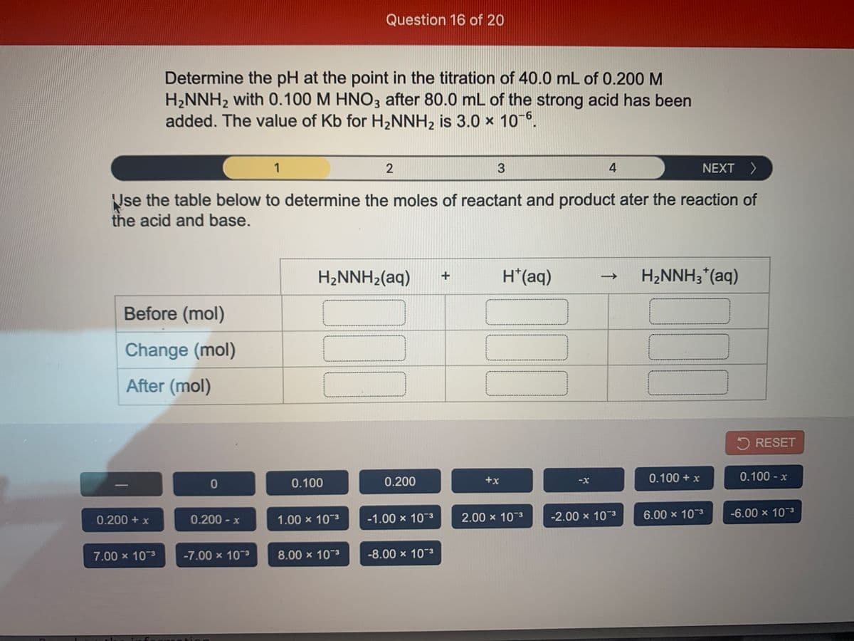 Question 16 of 20
Determine the pH at the point in the titration of 40.0 mL of 0.200 M
H2NNH2 with 0.100 M HNO3 after 80.0 mL of the strong acid has been
added. The value of Kb for H,NNH, is 3.0 x 106,
9-
1
4
NEXT >
Nse the table below to determine the moles of reactant and product ater the reaction of
the acid and base.
H2NNH2(aq)
H*(aq)
H2NNH3*(aq)
Before (mol)
Change (mol)
After (mol)
5 RESET
0.100 + x
0.100 - x
0.100
0.200
+x
0.200 + x
0.200 - )
1.00 x 103
-1.00 x 10-3
2.00 x 10 3
-2.00 x 10-3
6.00 x 103
-6.00 x 103
7.00 x 103
-7.00 x 103
8.00 x 103
-8.00 x 10 3
↑
