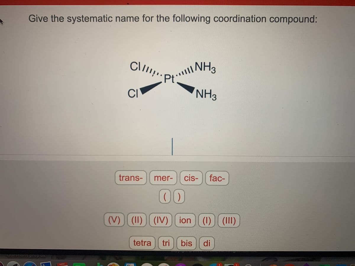 Wi""'* וP י'Cll
Give the systematic name for the following coordination compound:
NH3
Pt
CI
NH3
trans-
mer-
cis-
fac-
00
(V) (1I) ) (1) (II)
(IV) |[ ion
tetra
tri
bis
di
wuestions prep oK
NOV
