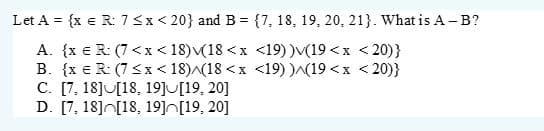 Let A = {x € R: 7 < x < 20} and B = {7, 18, 19, 20, 21}. What is A-B?
A. {x € R: (7<x<18) (18 < x <19) )v(19 <x<20)}
B. {x € R: (7 ≤x≤18)^(18 < x <19))^(19<x<20)}
C. [7, 18][18, 19][19, 20]
D. [7, 18] [18, 19] [19, 20]