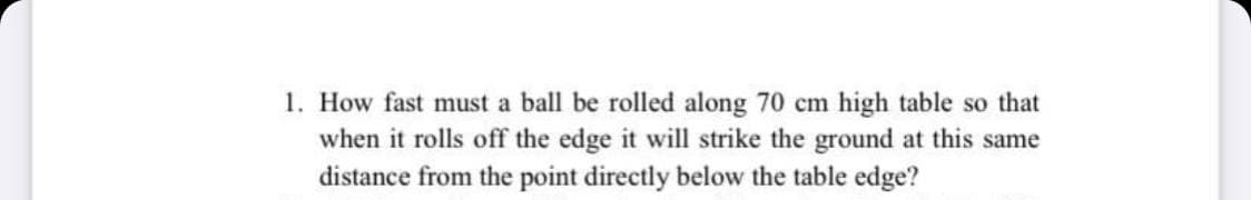 1. How fast must a ball be rolled along 70 cm high table so that
when it rolls off the edge it will strike the ground at this same
distance from the point directly below the table edge?
