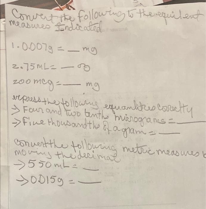 Convert he following6 therequilent
Endicated
measures
wanA
1.0.007g =-mg
2.75ML=
meg-.
rtpressthe tolloweng
> Four and two anthe miirogranes =-
Sfine thousandthe Qf agram=
200
mg
equanktes covctty
Conuertthe tollouring metric measueslb
moving theiderimae
550 mL =
SO0159 =
