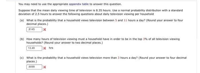 You may need to use the appropriate appendix table to answer this question.
Suppose that the mean daily viewing time of television is 8.35 hours. Use a normal probability distribution with a standard
deviation of 2.5 hours to answer the following questions about daily television viewing per household
(a) What is the probability that a household views television between 5 and 11 hours a day? (Round your answer to four
decimal places.)
8145
(b) How many hours of television viewing must a household have in order to be in the top 3% of all television viewing
households? (Round your answer to two decimal places.)
13.49
]× hrs
(c) What is the probability that a household views television more than 3 hours a day? (Round your answer to four decimal
places.)
9099
