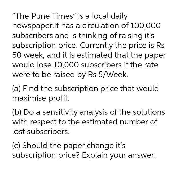 "The Pune Times" is a local daily
newspaper.lt has a circulation of 100,000
subscribers and is thinking of raising it's
subscription price. Currently the price is Rs
50 week, and it is estimated that the paper
would lose 10,000 subscribers if the rate
were to be raised by Rs 5/Week.
(a) Find the subscription price that would
maximise profit.
(b) Do a sensitivity analysis of the solutions
with respect to the estimated number of
lost subscribers.
(c) Should the paper change it's
subscription price? Explain your answer.
