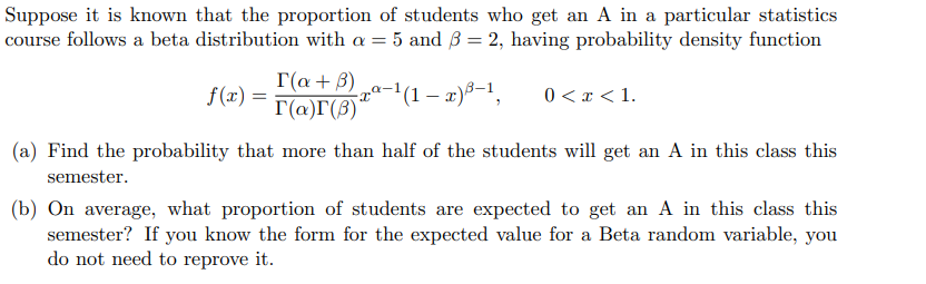 Suppose it is known that the proportion of students who get an A in a particular statistics
course follows a beta distribution with a = 5 and 3 = 2, having probability density function
¹(1-x) ³-¹,
f(x) =
I(a + B)
r(a)r(3)"
0 < x < 1.
(a) Find the probability that more than half of the students will get an A in this class this
semester.
(b) On average, what proportion of students are expected to get an A in this class this
semester? If you know the form for the expected value for a Beta random variable, you
do not need to reprove it.