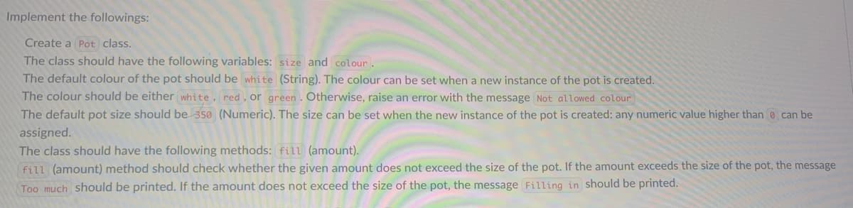 Implement the followings:
Create a Pot class.
The class should have the following variables: size and colour.
The default colour of the pot should be white (String). The colour can be set when a new instance of the pot is created.
The colour should be either white, red, or green. Otherwise, raise an error with the message Not allowed colour
The default pot size should be 350 (Numeric). The size can be set when the new instance of the pot is created: any numeric value higher than can be
assigned.
The class should have the following methods: fill (amount).
fill (amount) method should check whether the given amount does not exceed the size of the pot. If the amount exceeds the size of the pot, the message
Too much should be printed. If the amount does not exceed the size of the pot, the message Filling in should be printed.
