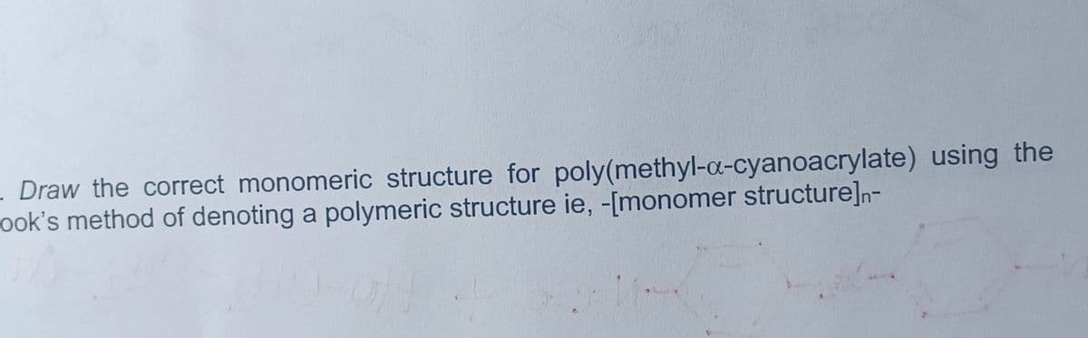 . Draw the correct monomeric structure for poly(methyl-a-cyanoacrylate) using the
ook's method of denoting a polymeric structure ie, -[monomer structure]n-