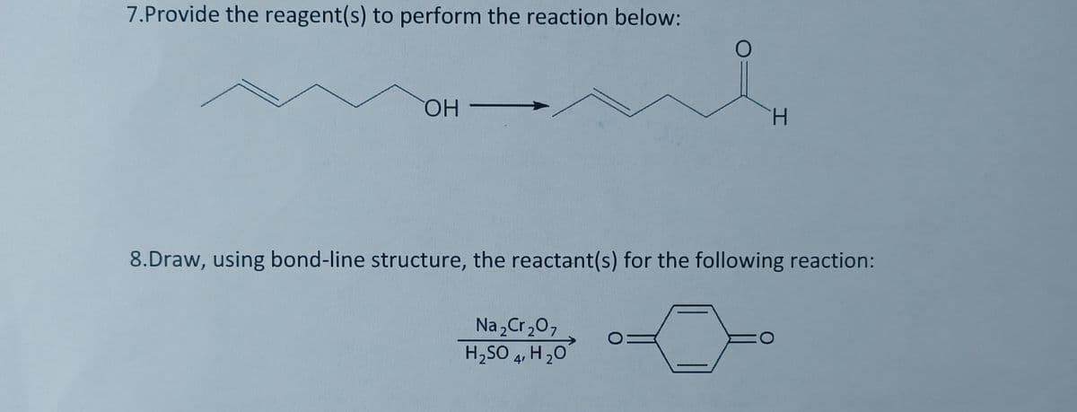 7.Provide the reagent(s) to perform the reaction below:
HO
H.
8.Draw, using bond-line structure, the reactant(s) for the following reaction:
Na , Cr,0,
H,SO 4, H 20
