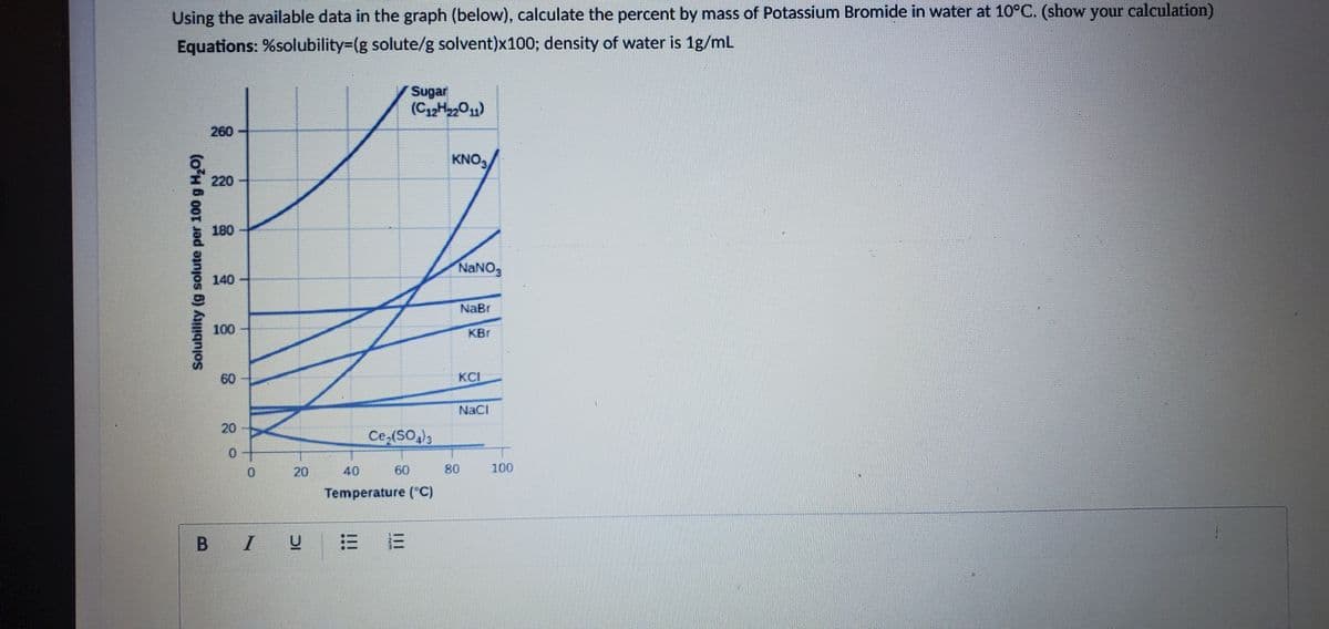 Using the available data in the graph (below), calculate the percent by mass of Potassium Bromide in water at 10°C. (show your calculation)
Equations: %solubility=(g solute/g solvent)x100; density of water is 1g/mL
Sugar
(C12H2011)
260
KNO,
220
180
NaNO,
140
NaBr
100
KBr
60
KCI
NaCi
20
Ce,(SO,)3
0.
20
40
60
80
100
Temperature (*C)
B I
Solubility (g solute per 100 g H,O)
II
