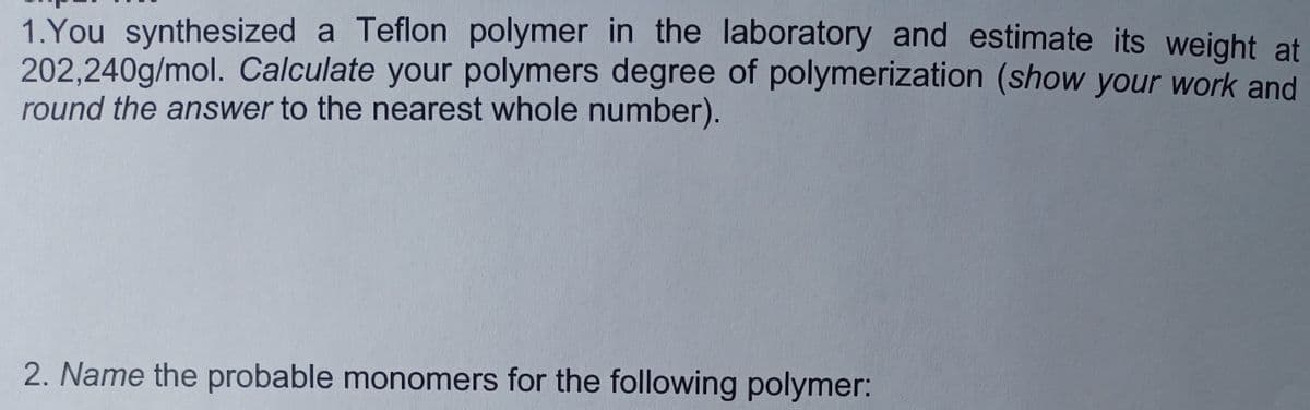 1. You synthesized a Teflon polymer in the laboratory and estimate its weight at
202,240g/mol. Calculate your polymers degree of polymerization (show your work and
round the answer to the nearest whole number).
2. Name the probable monomers for the following polymer: