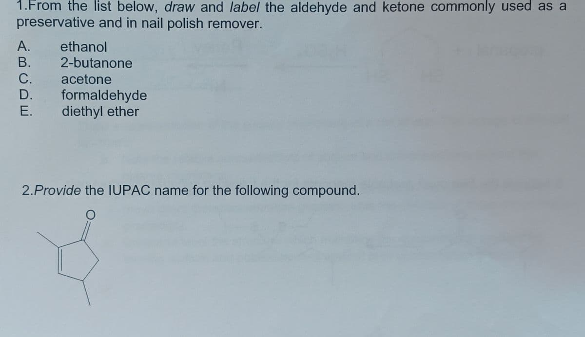 1.From the list below, draw and label the aldehyde and ketone commonly used as a
preservative and in nail polish remover.
A.
ethanol
2-butanone
В.
С.
acetone
D.
formaldehyde
diethyl ether
E.
2.Provide the IUPAC name for the following compound.
