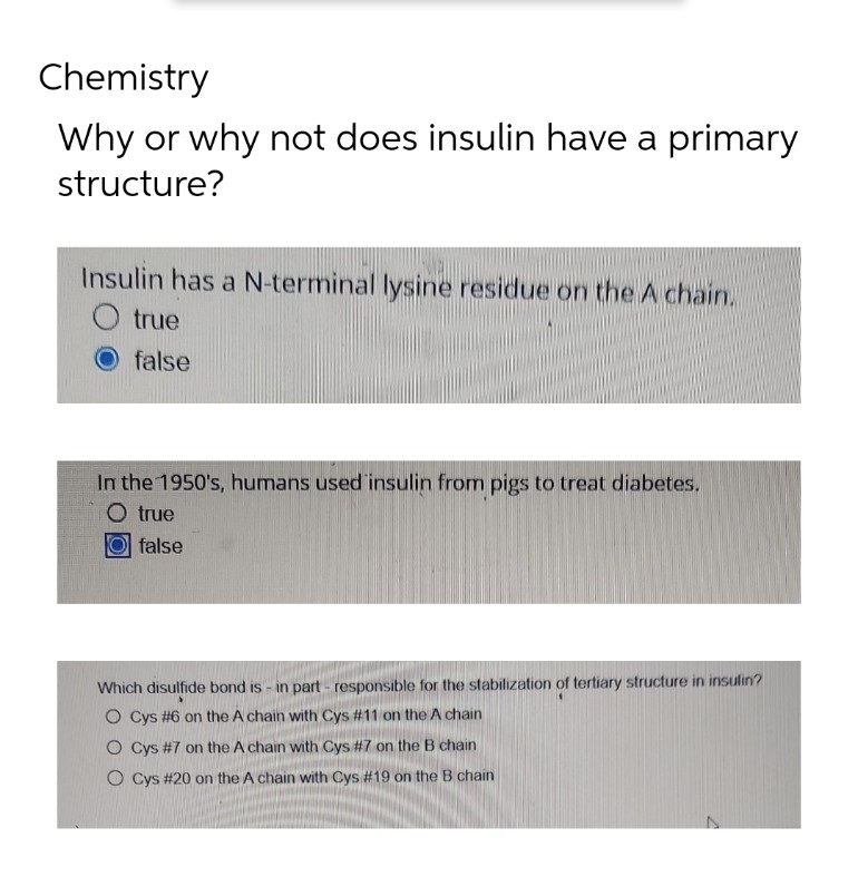 Chemistry
Why or why not does insulin have a primary
structure?
Insulin has a N-terminal lysine residue on the A chain.
true
false
In the 1950's, humans used insulin from pigs to treat diabetes.
O true
false
Which disulfide bond is - in part- responsible for the stabilization of tertiary structure in insulin?
O Cys #6 on the A chain with Cys #11 on the A chain
O Cys #7 on the A chain with Cys #7 on the B chain
O Cys #20 on the A chain with Cys #19 on the B chain