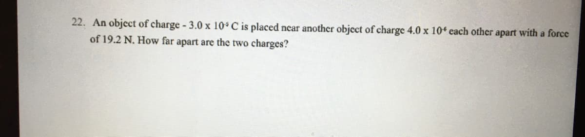 22. An object of charge 3.0 x 10 C is placed ncar another object of charge 4.0 x 10 each other apart with a force
of 19.2 N. How far apart are the two charges?
