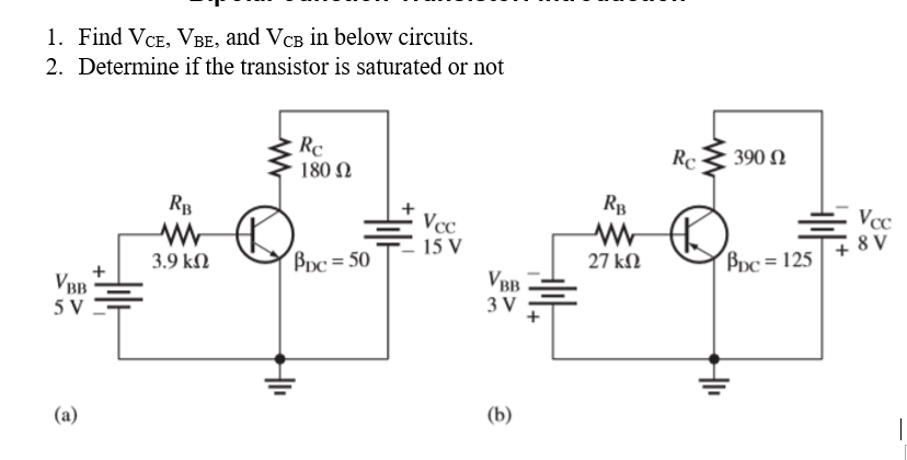 1. Find VCE, VBE, and VCB in below circuits.
Determine if the transistor is saturated or not
2.
Rc
180 Ω
RB
www
Vcc
15 V
3.9 ΚΩ
BDC=50
VBB
5 V
(a)
VBB
3 V
(b)
Rc
RB
MW R
27 ΚΩ
390 Ω
Bpc=125
H₁₁
Vcc
8 V
I